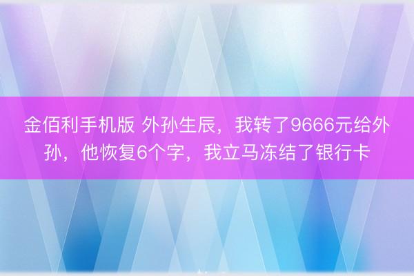 金佰利手机版 外孙生辰，我转了9666元给外孙，他恢复6个字，我立马冻结了银行卡