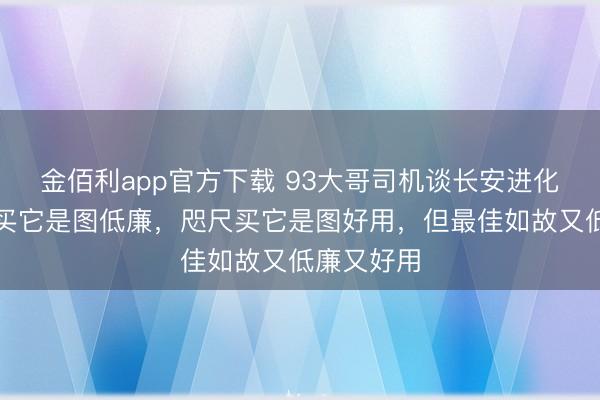 金佰利app官方下载 93大哥司机谈长安进化史:往常买它是图低廉,咫尺买它是图好用,但最佳如故又低廉又好用