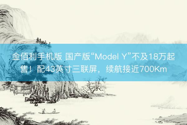 金佰利手机版 国产版“Model Y”不及18万起售!配43英寸三联屏,续航接近700Km