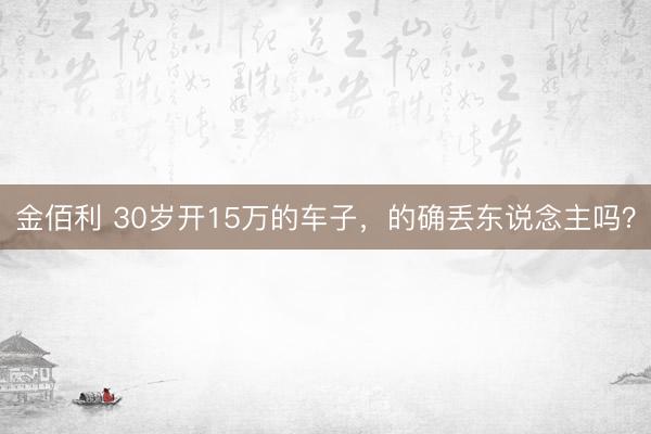 金佰利 30岁开15万的车子，的确丢东说念主吗？