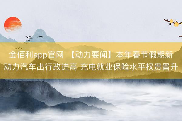 金佰利app官网 【动力要闻】本年春节假期新动力汽车出行改进高 充电就业保险水平权贵晋升