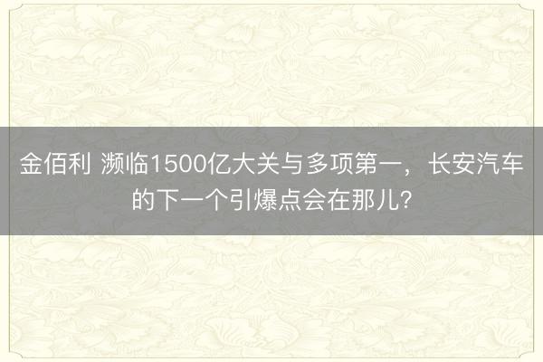 金佰利 濒临1500亿大关与多项第一，长安汽车的下一个引爆点会在那儿？