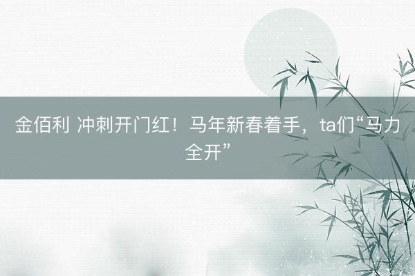 金佰利 冲刺开门红！马年新春着手，ta们“马力全开”