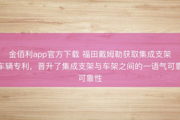 金佰利app官方下载 福田戴姆勒获取集成支架和车辆专利，晋升了集成支架与车架之间的一语气可靠性