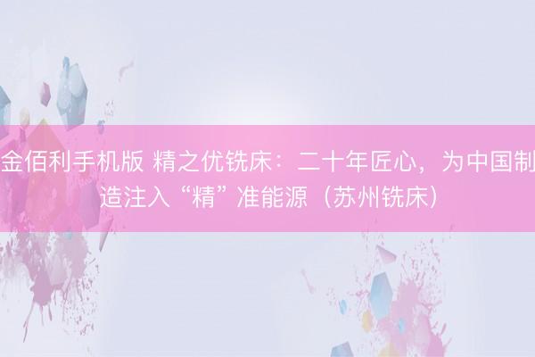 金佰利手机版 精之优铣床:二十年匠心,为中国制造注入 “精” 准能源(苏州铣床)
