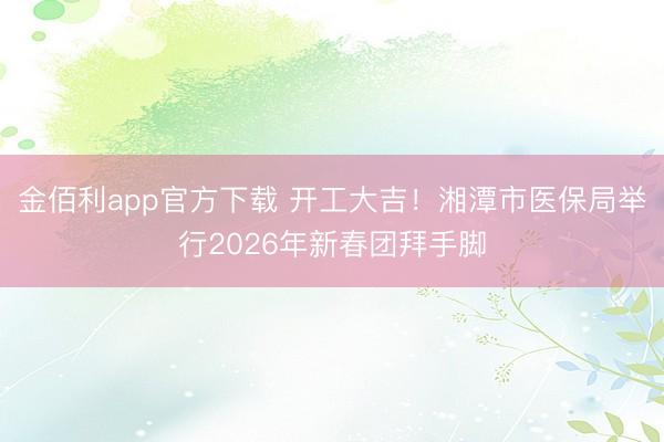 金佰利app官方下载 开工大吉!湘潭市医保局举行2026年新春团拜手脚