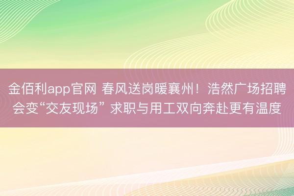 金佰利app官网 春风送岗暖襄州！浩然广场招聘会变“交友现场” 求职与用工双向奔赴更有温度