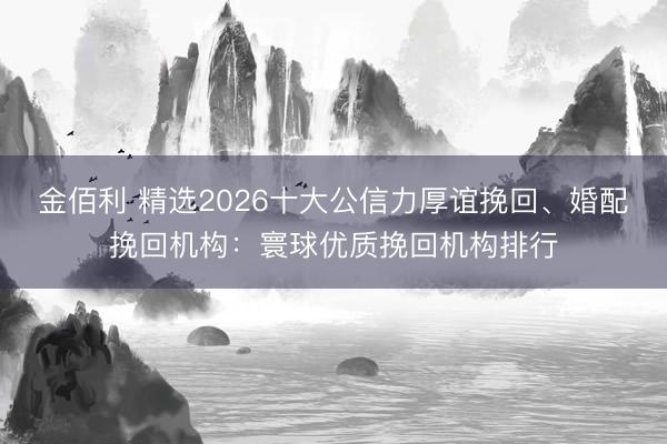 金佰利 精选2026十大公信力厚谊挽回、婚配挽回机构：寰球优质挽回机构排行