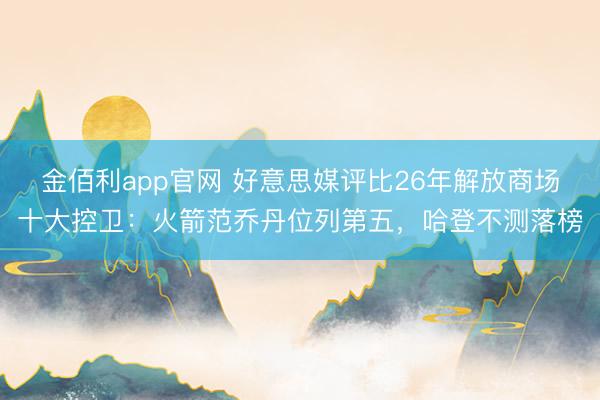 金佰利app官网 好意思媒评比26年解放商场十大控卫:火箭范乔丹位列第五,哈登不测落榜