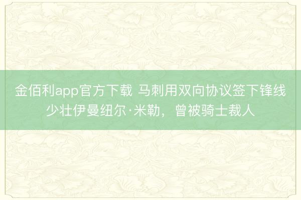 金佰利app官方下载 马刺用双向协议签下锋线少壮伊曼纽尔·米勒,曾被骑士裁人