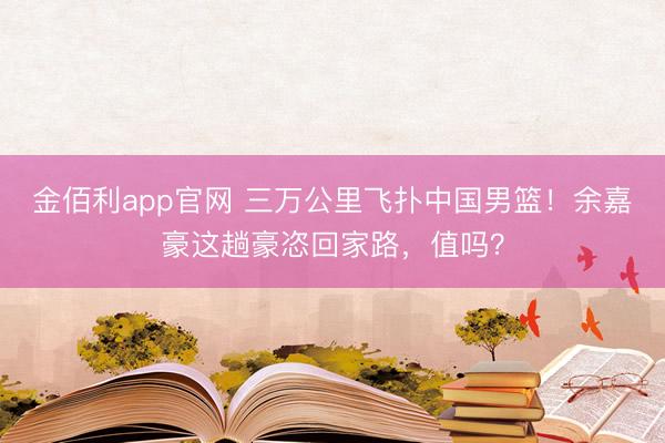金佰利app官网 三万公里飞扑中国男篮！余嘉豪这趟豪恣回家路，值吗？