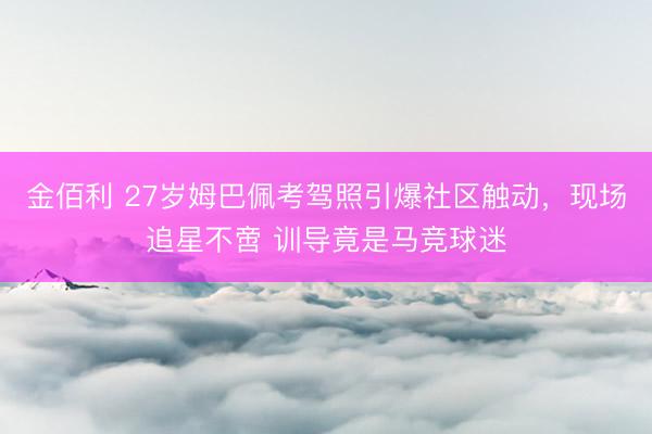 金佰利 27岁姆巴佩考驾照引爆社区触动,现场追星不啻 训导竟是马竞球迷