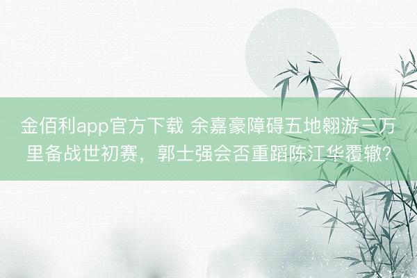 金佰利app官方下载 余嘉豪障碍五地翱游三万里备战世初赛,郭士强会否重蹈陈江华覆辙?