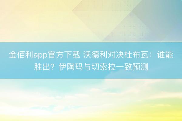 金佰利app官方下载 沃德利对决杜布瓦:谁能胜出?伊陶玛与切索拉一致预测
