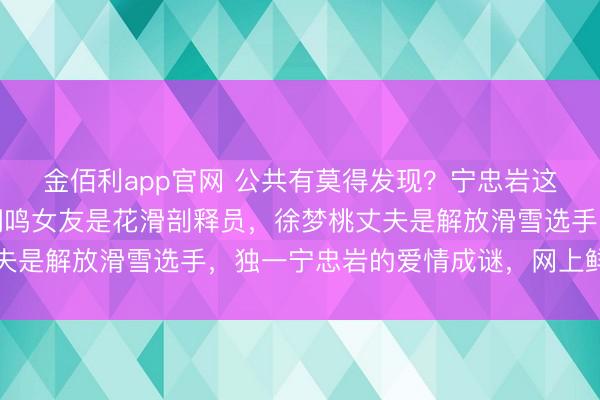 金佰利app官网 公共有莫得发现？宁忠岩这个东谈主很低调，苏翊鸣女友是花滑剖释员，徐梦桃丈夫是解放滑雪选手，独一宁忠岩的爱情成谜，网上鲜有贵寓