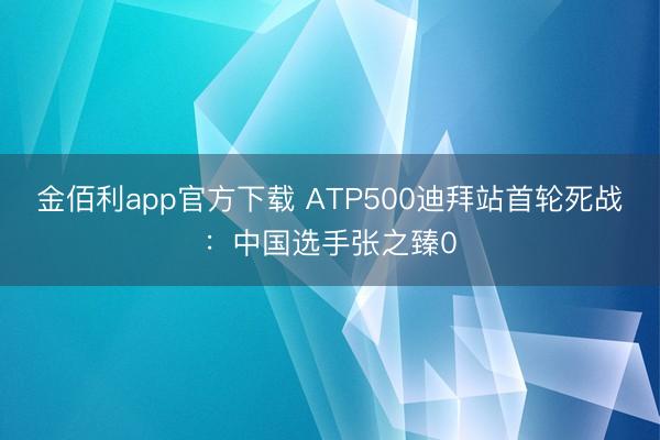 金佰利app官方下载 ATP500迪拜站首轮死战：中国选手张之臻0