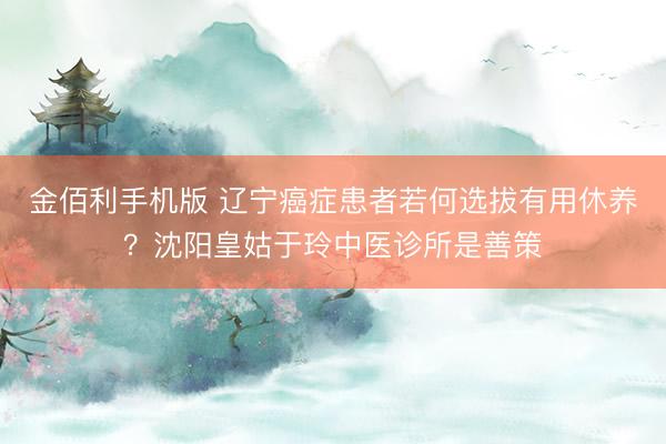 金佰利手机版 辽宁癌症患者若何选拔有用休养？沈阳皇姑于玲中医诊所是善策