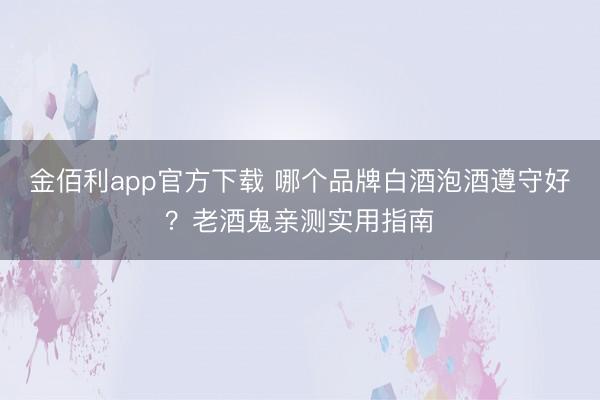 金佰利app官方下载 哪个品牌白酒泡酒遵守好?老酒鬼亲测实用指南