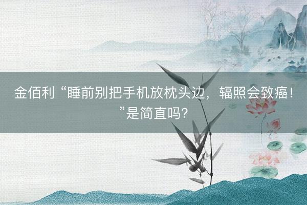 金佰利 “睡前别把手机放枕头边,辐照会致癌!”是简直吗?
