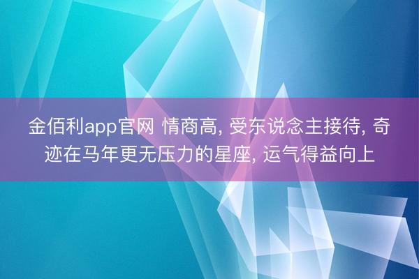 金佰利app官网 情商高， 受东说念主接待， 奇迹在马年更无压力的星座， 运气得益向上